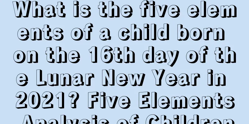 What is the five elements of a child born on the 16th day of the Lunar New Year in 2021? Five Elements Analysis of Children