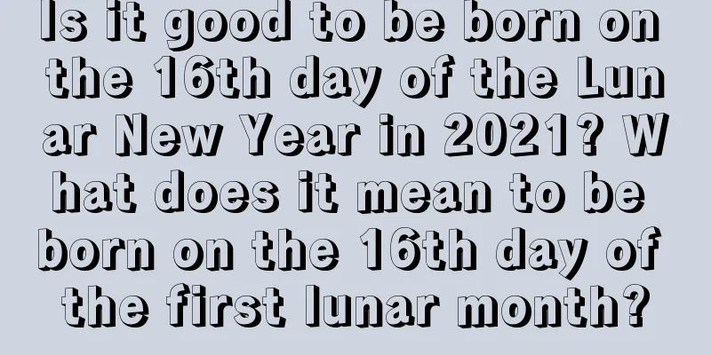 Is it good to be born on the 16th day of the Lunar New Year in 2021? What does it mean to be born on the 16th day of the first lunar month?