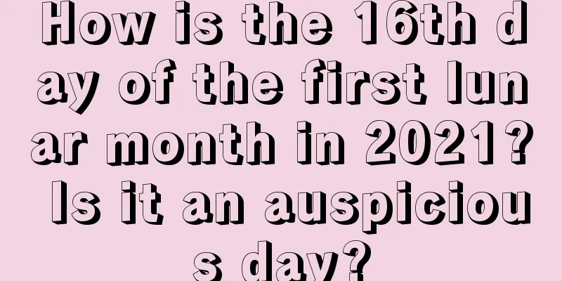 How is the 16th day of the first lunar month in 2021? Is it an auspicious day?