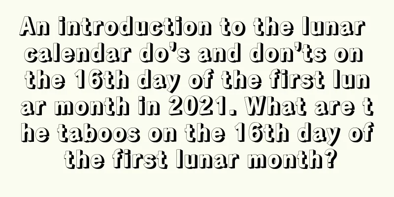 An introduction to the lunar calendar do’s and don’ts on the 16th day of the first lunar month in 2021. What are the taboos on the 16th day of the first lunar month?