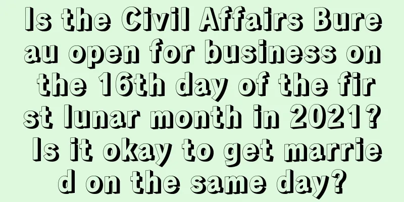 Is the Civil Affairs Bureau open for business on the 16th day of the first lunar month in 2021? Is it okay to get married on the same day?