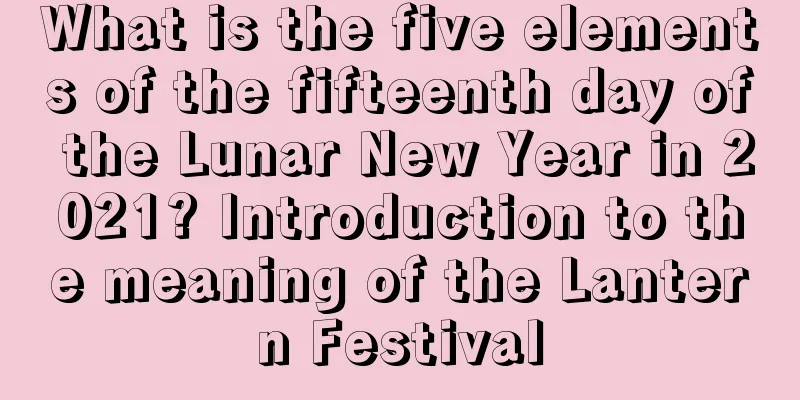 What is the five elements of the fifteenth day of the Lunar New Year in 2021? Introduction to the meaning of the Lantern Festival