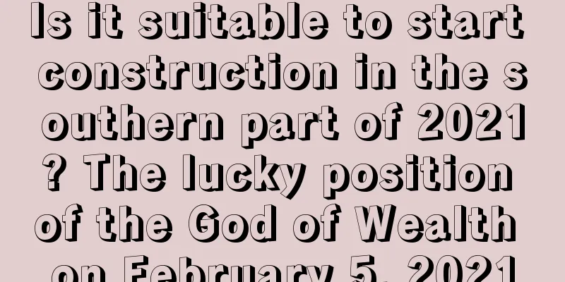 Is it suitable to start construction in the southern part of 2021? The lucky position of the God of Wealth on February 5, 2021