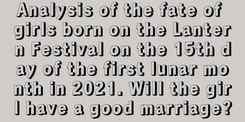 Analysis of the fate of girls born on the Lantern Festival on the 15th day of the first lunar month in 2021. Will the girl have a good marriage?