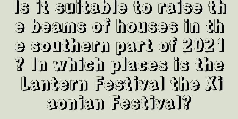 Is it suitable to raise the beams of houses in the southern part of 2021? In which places is the Lantern Festival the Xiaonian Festival?