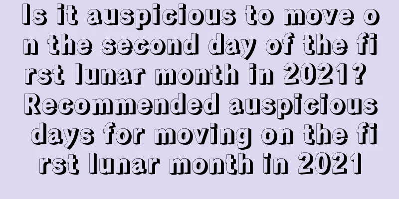 Is it auspicious to move on the second day of the first lunar month in 2021? Recommended auspicious days for moving on the first lunar month in 2021