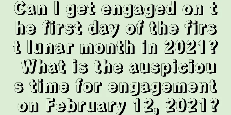 Can I get engaged on the first day of the first lunar month in 2021? What is the auspicious time for engagement on February 12, 2021?