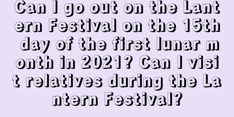 Can I go out on the Lantern Festival on the 15th day of the first lunar month in 2021? Can I visit relatives during the Lantern Festival?
