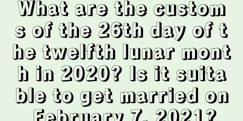 What are the customs of the 26th day of the twelfth lunar month in 2020? Is it suitable to get married on February 7, 2021?