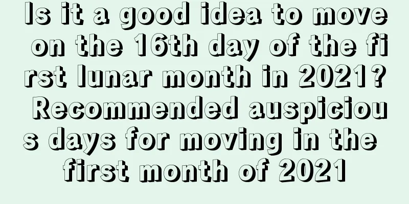 Is it a good idea to move on the 16th day of the first lunar month in 2021? Recommended auspicious days for moving in the first month of 2021