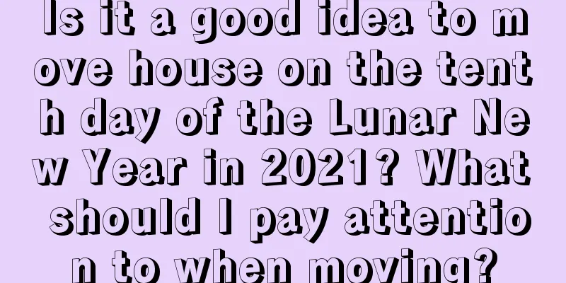 Is it a good idea to move house on the tenth day of the Lunar New Year in 2021? What should I pay attention to when moving?