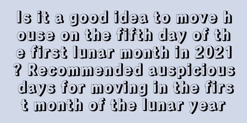 Is it a good idea to move house on the fifth day of the first lunar month in 2021? Recommended auspicious days for moving in the first month of the lunar year
