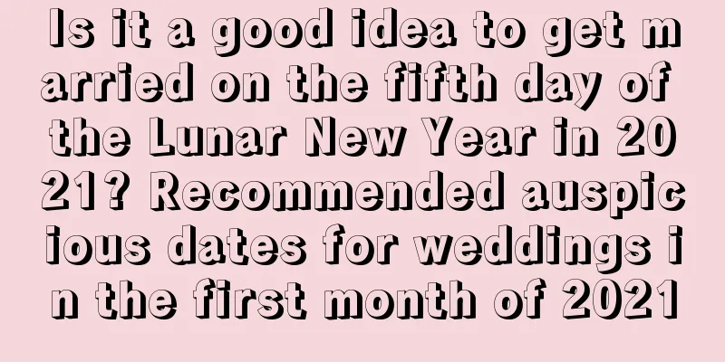 Is it a good idea to get married on the fifth day of the Lunar New Year in 2021? Recommended auspicious dates for weddings in the first month of 2021