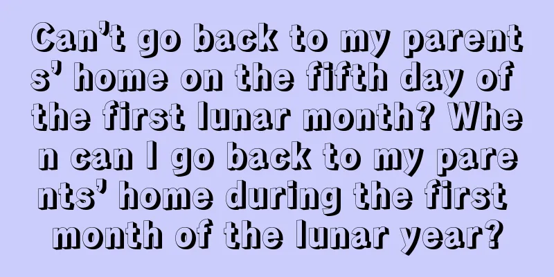 Can’t go back to my parents’ home on the fifth day of the first lunar month? When can I go back to my parents’ home during the first month of the lunar year?