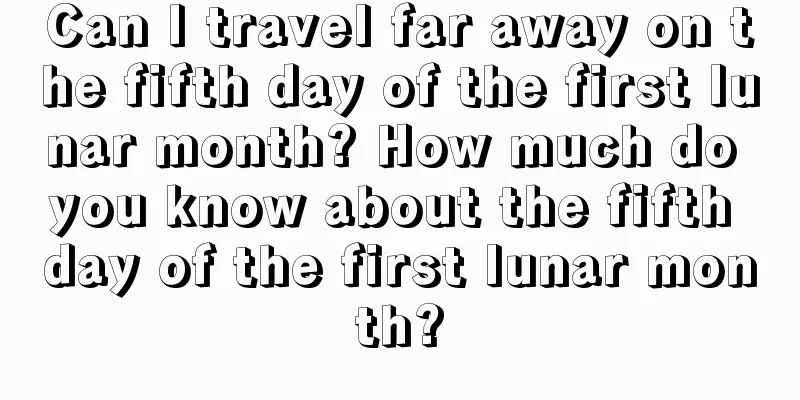 Can I travel far away on the fifth day of the first lunar month? How much do you know about the fifth day of the first lunar month?