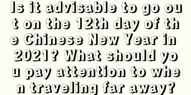 Is it advisable to go out on the 12th day of the Chinese New Year in 2021? What should you pay attention to when traveling far away?
