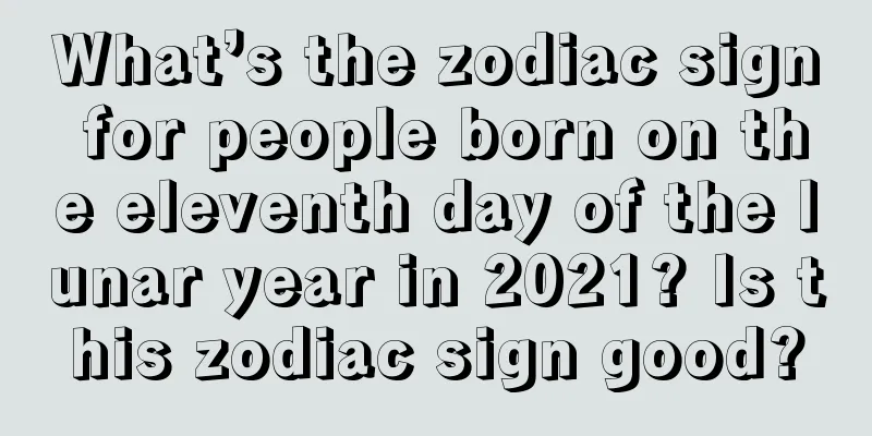 What’s the zodiac sign for people born on the eleventh day of the lunar year in 2021? Is this zodiac sign good?
