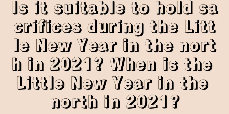Is it suitable to hold sacrifices during the Little New Year in the north in 2021? When is the Little New Year in the north in 2021?
