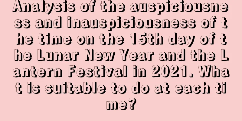 Analysis of the auspiciousness and inauspiciousness of the time on the 15th day of the Lunar New Year and the Lantern Festival in 2021. What is suitable to do at each time?