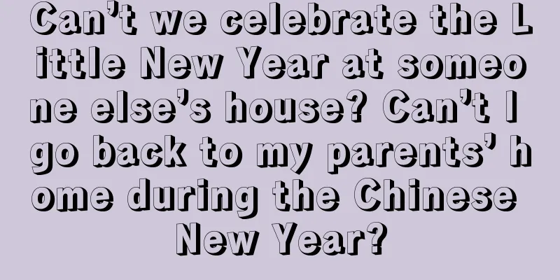 Can’t we celebrate the Little New Year at someone else’s house? Can’t I go back to my parents’ home during the Chinese New Year?
