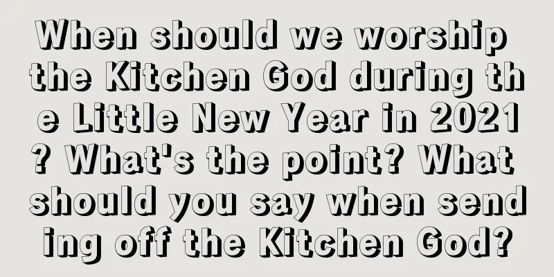 When should we worship the Kitchen God during the Little New Year in 2021? What's the point? What should you say when sending off the Kitchen God?