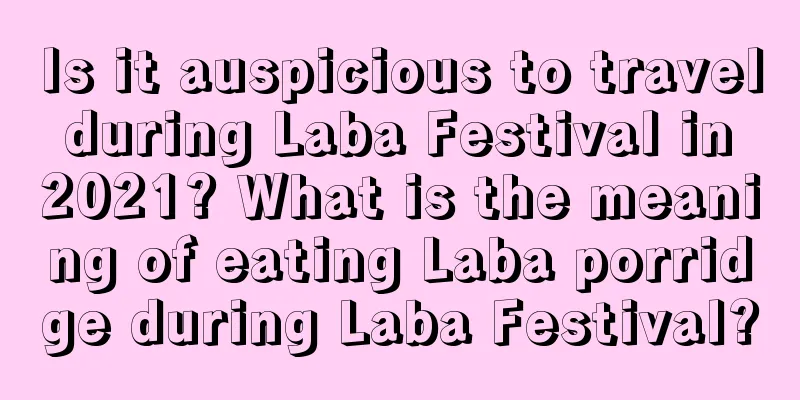 Is it auspicious to travel during Laba Festival in 2021? What is the meaning of eating Laba porridge during Laba Festival?