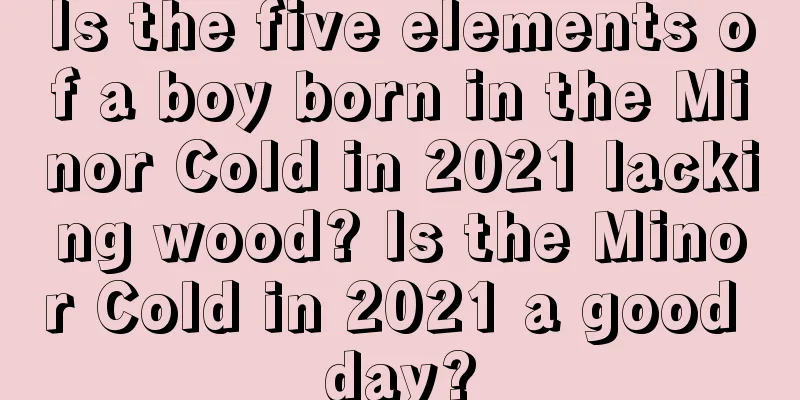 Is the five elements of a boy born in the Minor Cold in 2021 lacking wood? Is the Minor Cold in 2021 a good day?