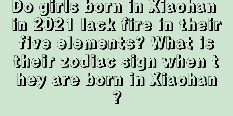 Do girls born in Xiaohan in 2021 lack fire in their five elements? What is their zodiac sign when they are born in Xiaohan?