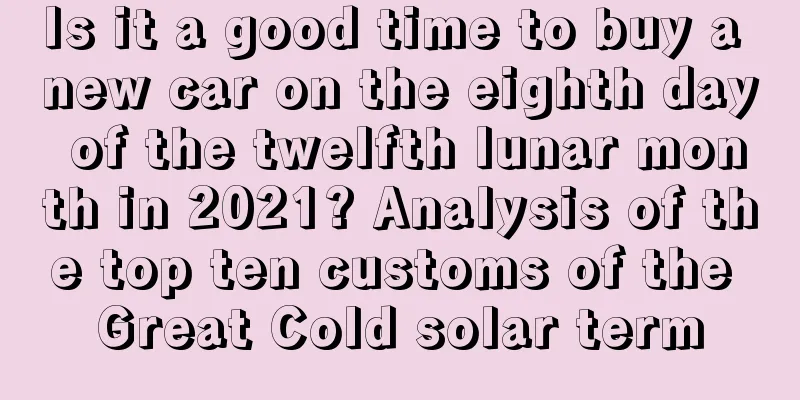 Is it a good time to buy a new car on the eighth day of the twelfth lunar month in 2021? Analysis of the top ten customs of the Great Cold solar term
