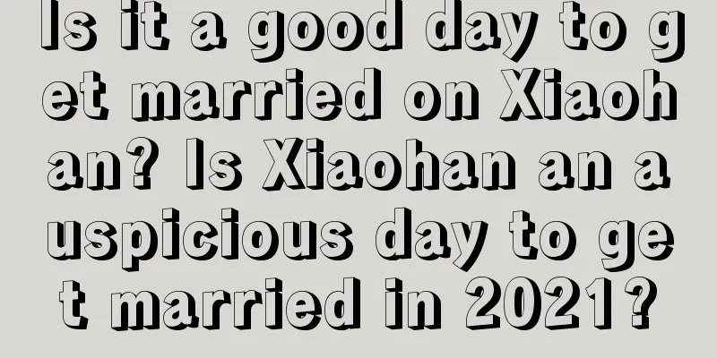 Is it a good day to get married on Xiaohan? Is Xiaohan an auspicious day to get married in 2021?