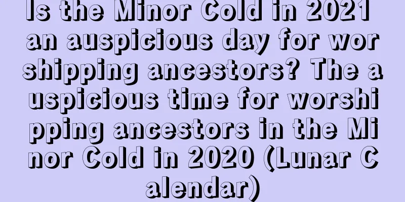 Is the Minor Cold in 2021 an auspicious day for worshipping ancestors? The auspicious time for worshipping ancestors in the Minor Cold in 2020 (Lunar Calendar)