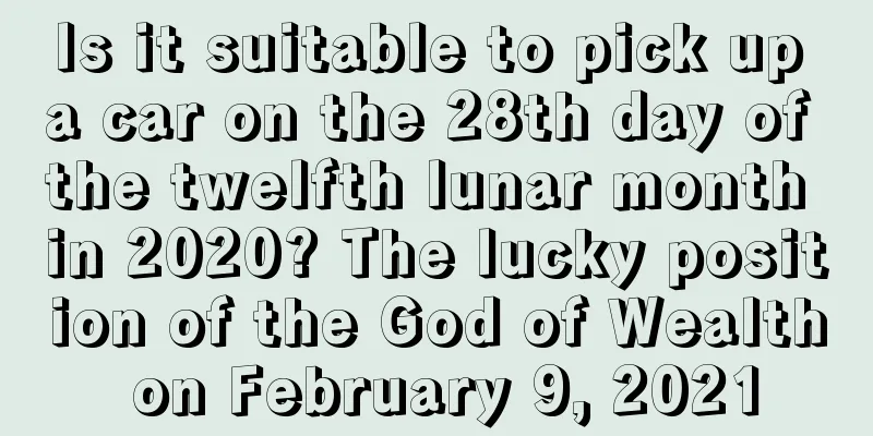 Is it suitable to pick up a car on the 28th day of the twelfth lunar month in 2020? The lucky position of the God of Wealth on February 9, 2021