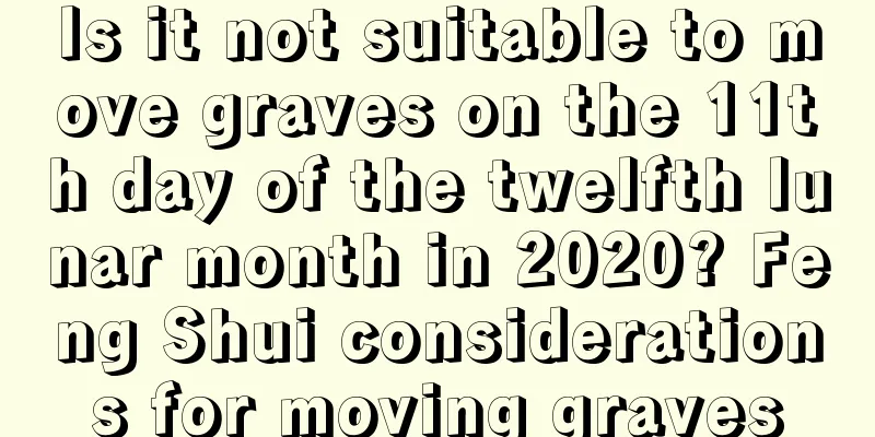 Is it not suitable to move graves on the 11th day of the twelfth lunar month in 2020? Feng Shui considerations for moving graves