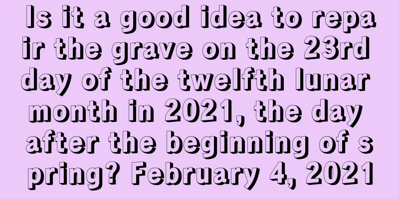 Is it a good idea to repair the grave on the 23rd day of the twelfth lunar month in 2021, the day after the beginning of spring? February 4, 2021