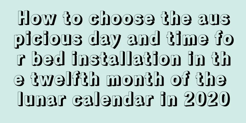 How to choose the auspicious day and time for bed installation in the twelfth month of the lunar calendar in 2020