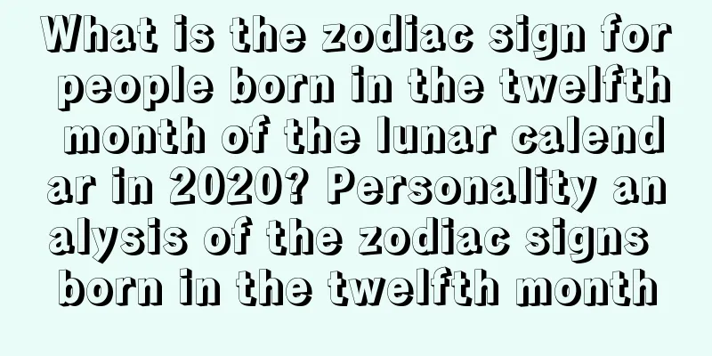 What is the zodiac sign for people born in the twelfth month of the lunar calendar in 2020? Personality analysis of the zodiac signs born in the twelfth month