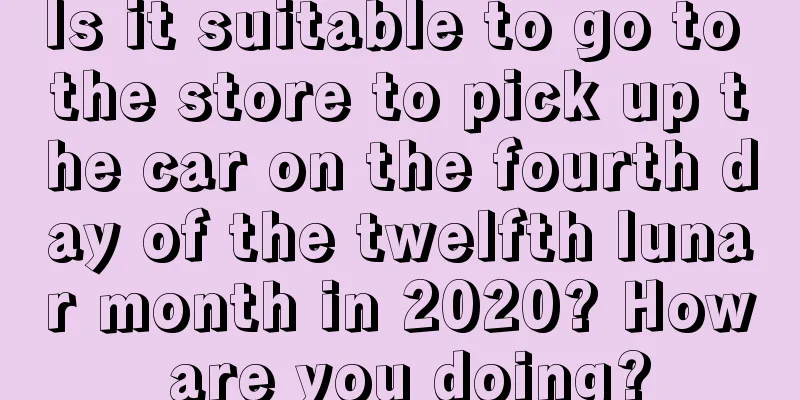Is it suitable to go to the store to pick up the car on the fourth day of the twelfth lunar month in 2020? How are you doing?
