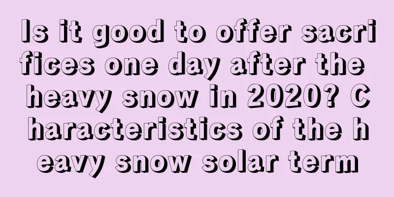 Is it good to offer sacrifices one day after the heavy snow in 2020? Characteristics of the heavy snow solar term