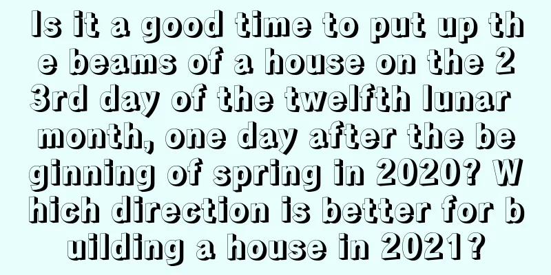 Is it a good time to put up the beams of a house on the 23rd day of the twelfth lunar month, one day after the beginning of spring in 2020? Which direction is better for building a house in 2021?