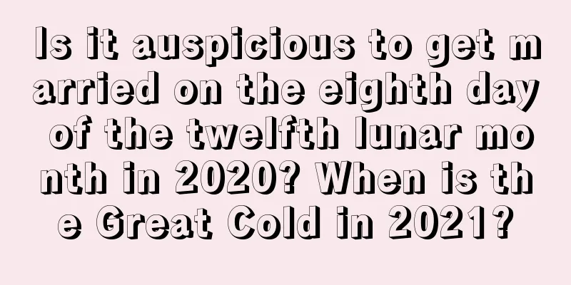 Is it auspicious to get married on the eighth day of the twelfth lunar month in 2020? When is the Great Cold in 2021?