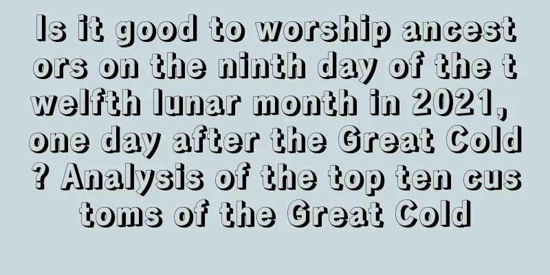 Is it good to worship ancestors on the ninth day of the twelfth lunar month in 2021, one day after the Great Cold? Analysis of the top ten customs of the Great Cold