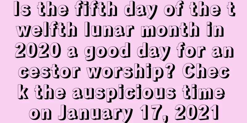 Is the fifth day of the twelfth lunar month in 2020 a good day for ancestor worship? Check the auspicious time on January 17, 2021