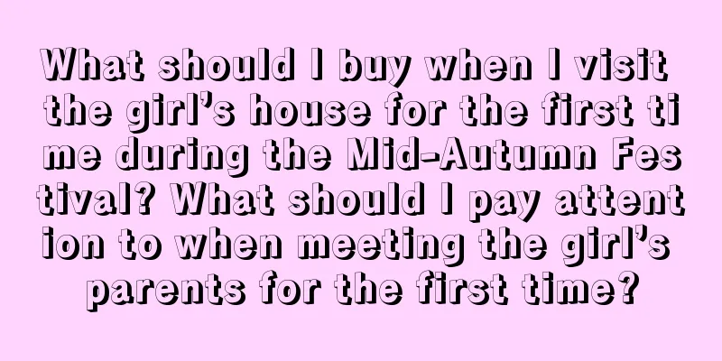 What should I buy when I visit the girl’s house for the first time during the Mid-Autumn Festival? What should I pay attention to when meeting the girl’s parents for the first time?