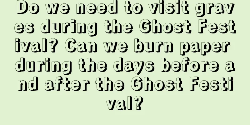Do we need to visit graves during the Ghost Festival? Can we burn paper during the days before and after the Ghost Festival?