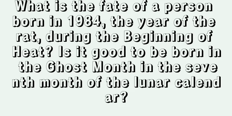 What is the fate of a person born in 1984, the year of the rat, during the Beginning of Heat? Is it good to be born in the Ghost Month in the seventh month of the lunar calendar?