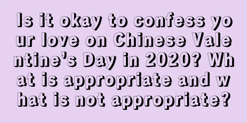 Is it okay to confess your love on Chinese Valentine’s Day in 2020? What is appropriate and what is not appropriate?