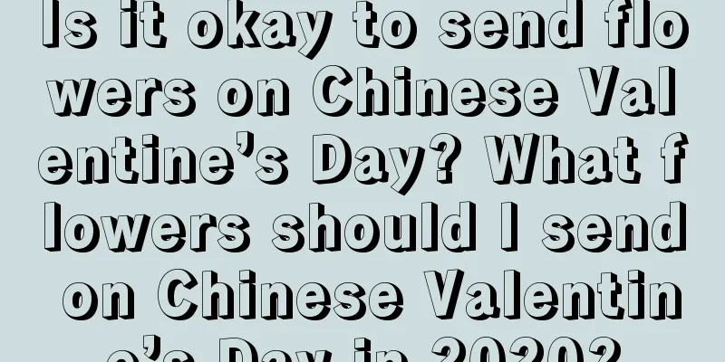 Is it okay to send flowers on Chinese Valentine’s Day? What flowers should I send on Chinese Valentine’s Day in 2020?
