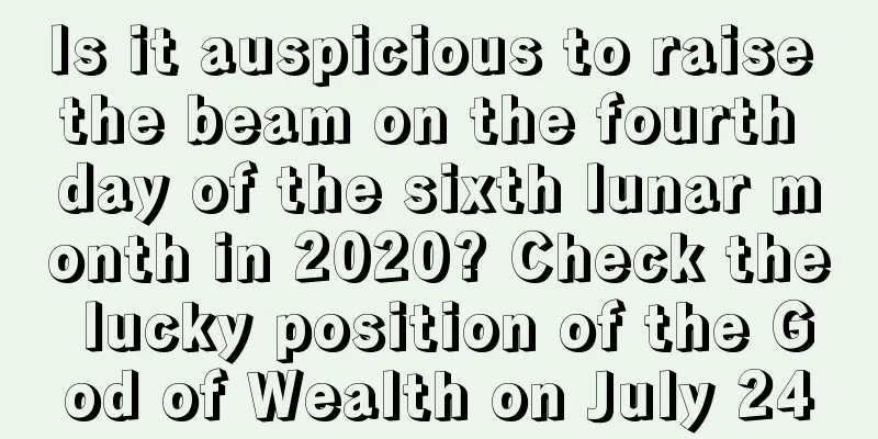 Is it auspicious to raise the beam on the fourth day of the sixth lunar month in 2020? Check the lucky position of the God of Wealth on July 24