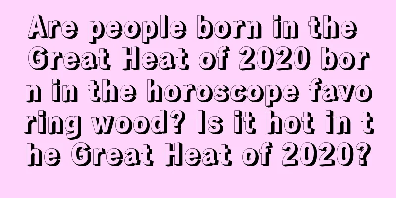 Are people born in the Great Heat of 2020 born in the horoscope favoring wood? Is it hot in the Great Heat of 2020?