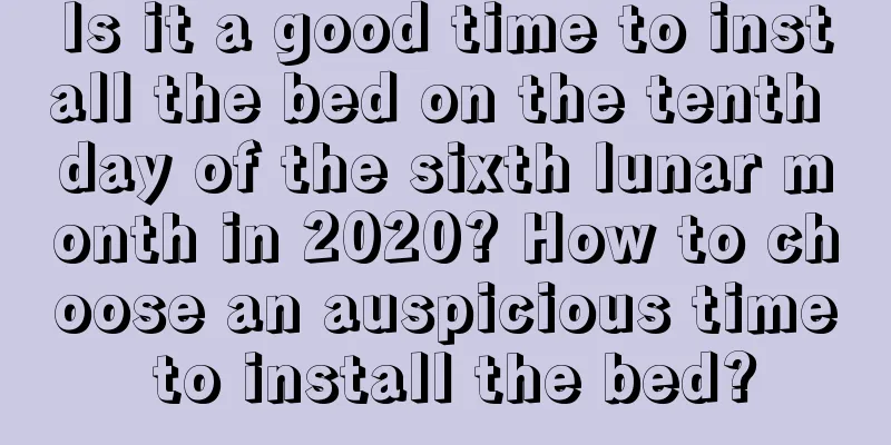 Is it a good time to install the bed on the tenth day of the sixth lunar month in 2020? How to choose an auspicious time to install the bed?